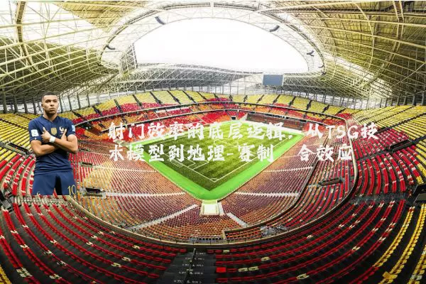 射门效率的底层逻辑:从TSG技术模型到地理-赛制耦合效应