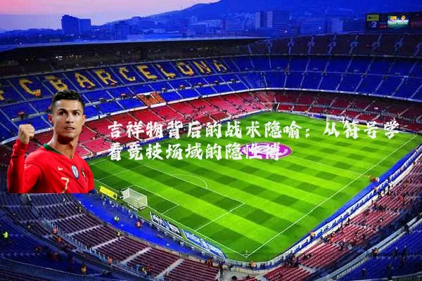 吉祥物背后的战术隐喻：从符号学看竞技场域的隐性博弈