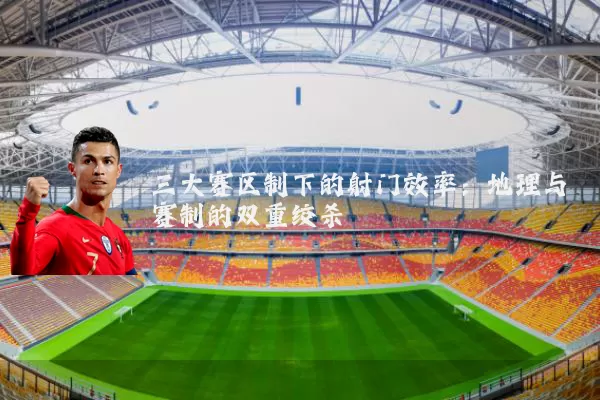 三大赛区制下的射门效率：地理与赛制的双重绞杀