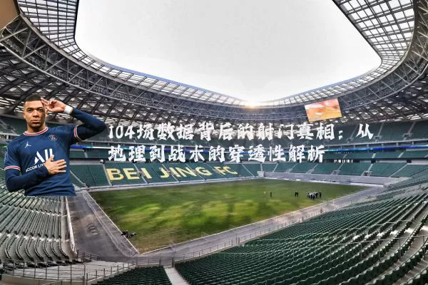 104场数据背后的射门真相:从地理到战术的穿透性解析
